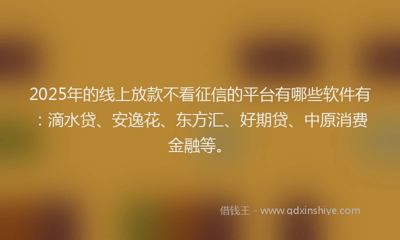 2025年的线上放款不看征信的平台有哪些软件有：滴水贷、安逸花、东方汇、好期贷、中原消费金融等。