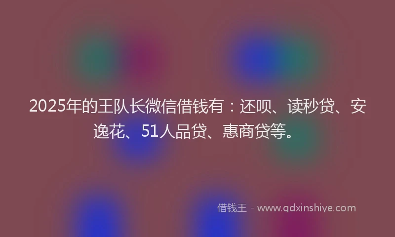 2025年的王队长微信借钱有：还呗、读秒贷、安逸花、51人品贷、惠商贷等。