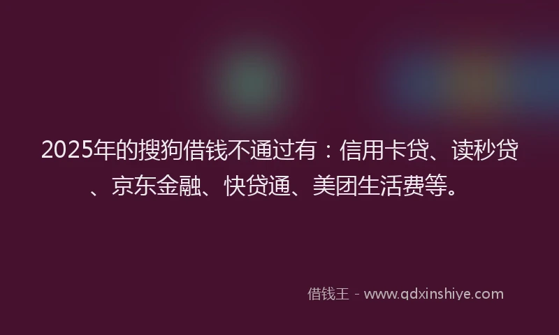 2025年的搜狗借钱不通过有：信用卡贷、读秒贷、京东金融、快贷通、美团生活费等。