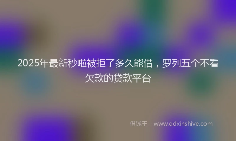 2025年最新秒啦被拒了多久能借，罗列五个不看欠款的贷款平台
