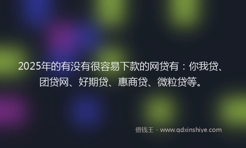 2025年的有没有很容易下款的网贷有：你我贷、团贷网、好期贷、惠商贷、微粒贷等。