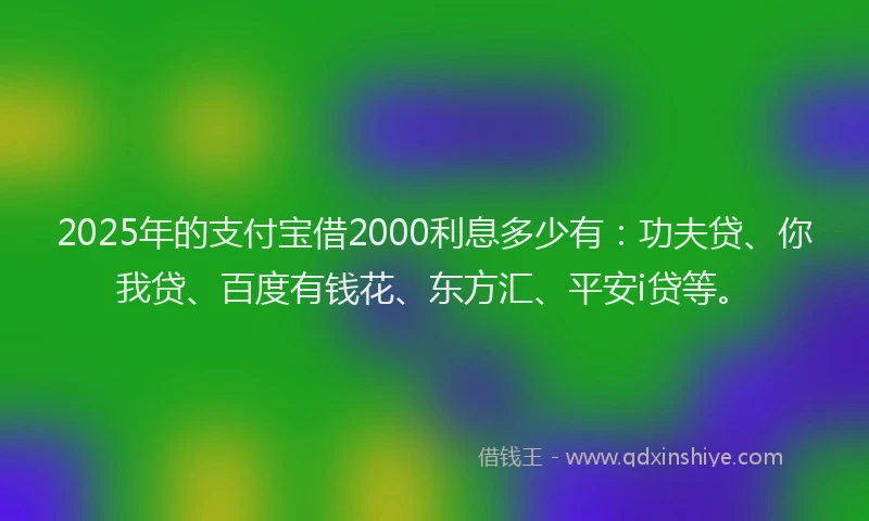 2025年的支付宝借2000利息多少有：功夫贷、你我贷、百度有钱花、东方汇、平安i贷等。