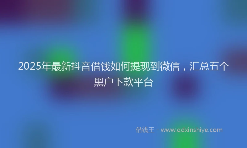 2025年最新抖音借钱如何提现到微信，汇总五个黑户下款平台
