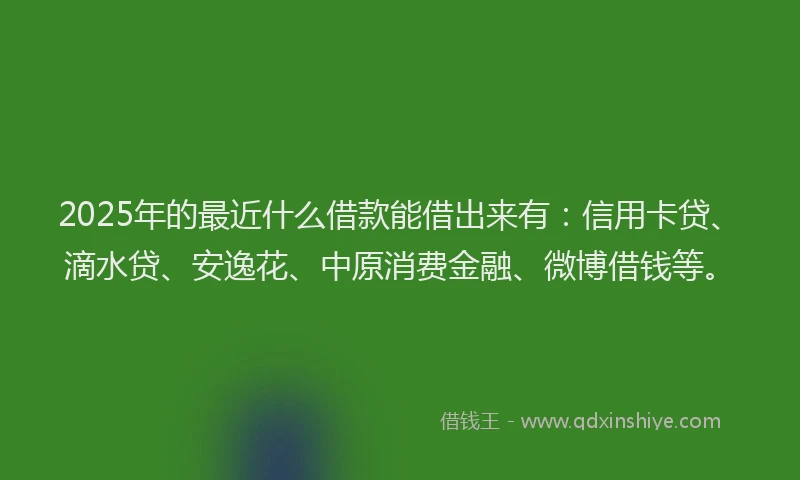 2025年的最近什么借款能借出来有：信用卡贷、滴水贷、安逸花、中原消费金融、微博借钱等。