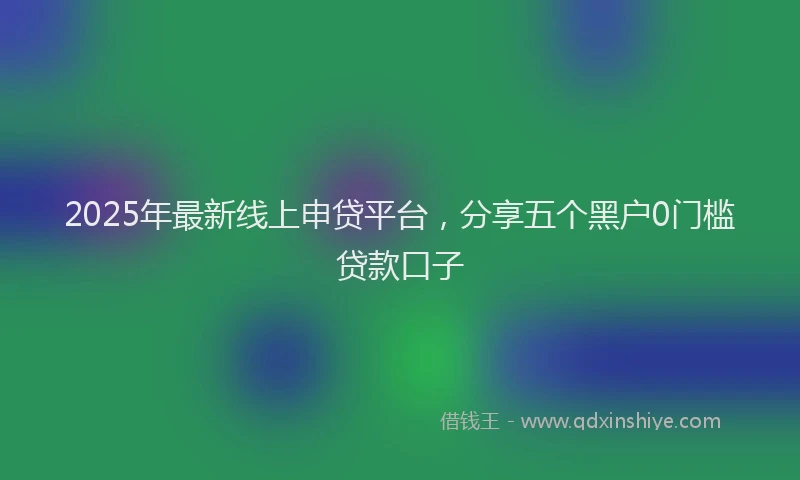 2025年最新线上申贷平台，分享五个黑户0门槛贷款口子