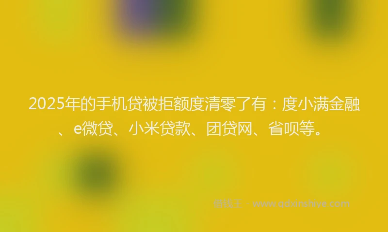2025年的手机贷被拒额度清零了有：度小满金融、e微贷、小米贷款、团贷网、省呗等。