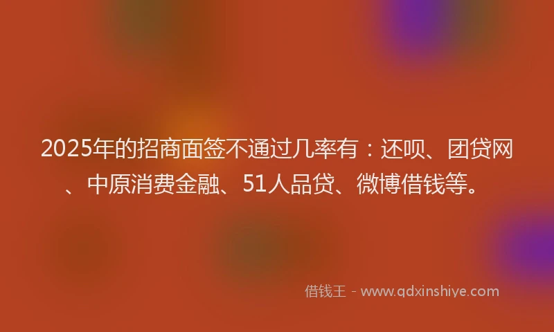 2025年的招商面签不通过几率有：还呗、团贷网、中原消费金融、51人品贷、微博借钱等。