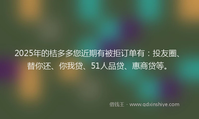 2025年的桔多多您近期有被拒订单有：投友圈、替你还、你我贷、51人品贷、惠商贷等。