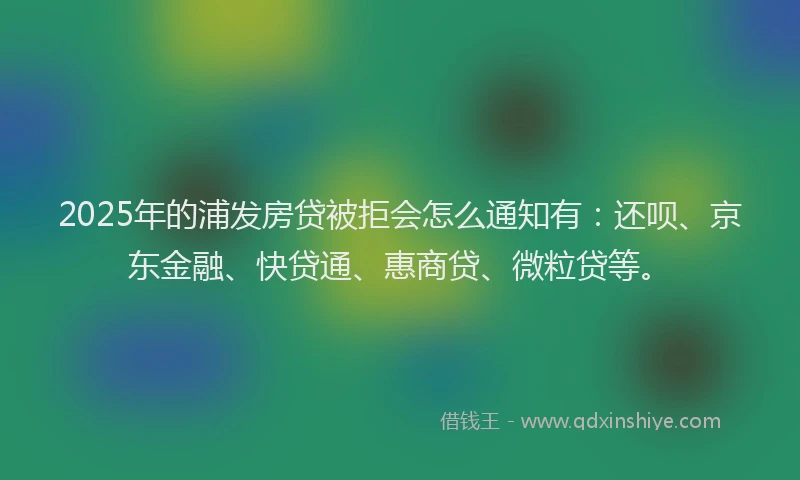 2025年的浦发房贷被拒会怎么通知有：还呗、京东金融、快贷通、惠商贷、微粒贷等。
