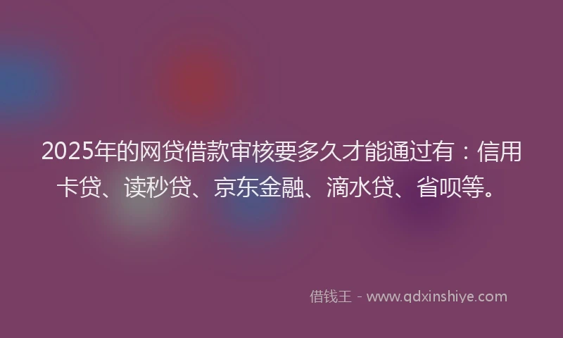 2025年的网贷借款审核要多久才能通过有：信用卡贷、读秒贷、京东金融、滴水贷、省呗等。