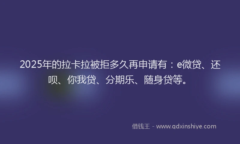 2025年的拉卡拉被拒多久再申请有：e微贷、还呗、你我贷、分期乐、随身贷等。