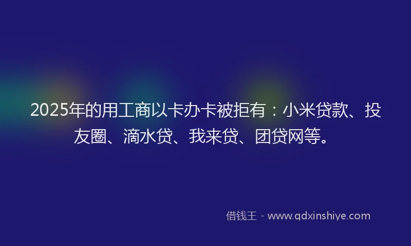 2025年的用工商以卡办卡被拒有：小米贷款、投友圈、滴水贷、我来贷、团贷网等。