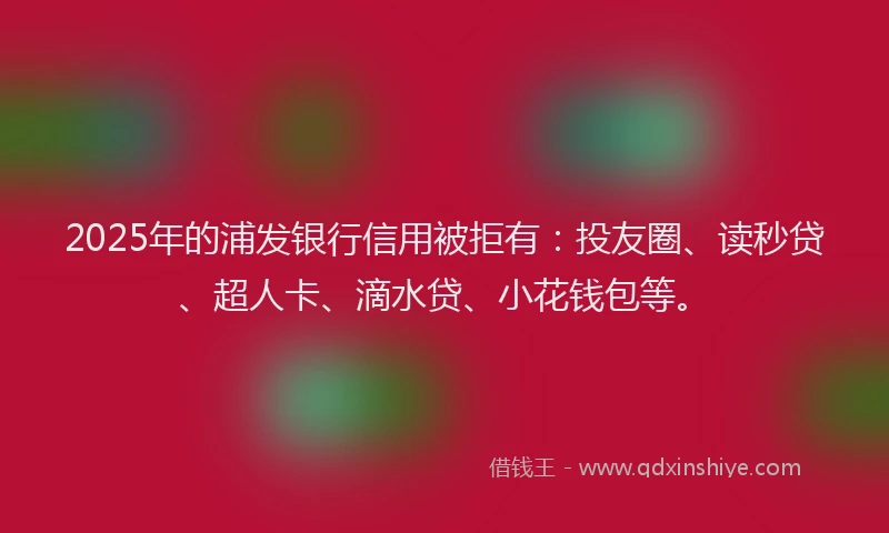 2025年的浦发银行信用被拒有：投友圈、读秒贷、超人卡、滴水贷、小花钱包等。