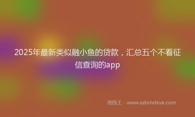 2025年最新类似融小鱼的贷款，汇总五个不看征信查询的app