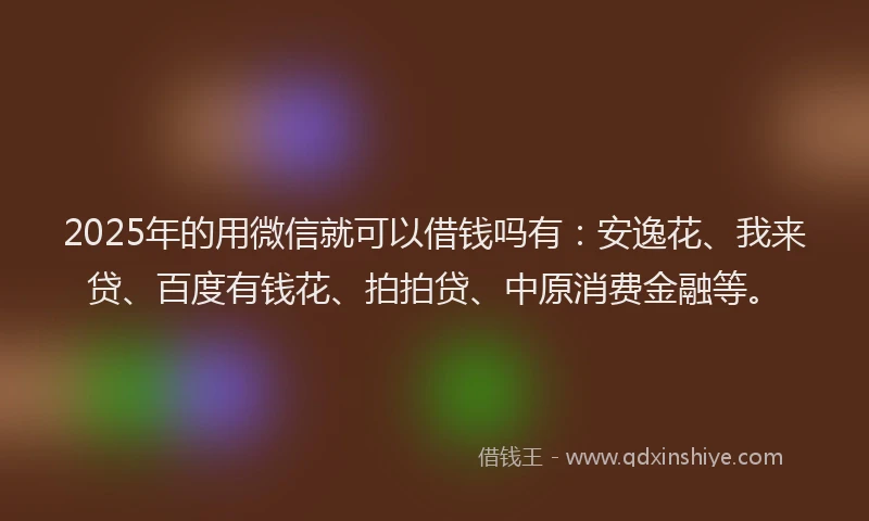 2025年的用微信就可以借钱吗有：安逸花、我来贷、百度有钱花、拍拍贷、中原消费金融等。