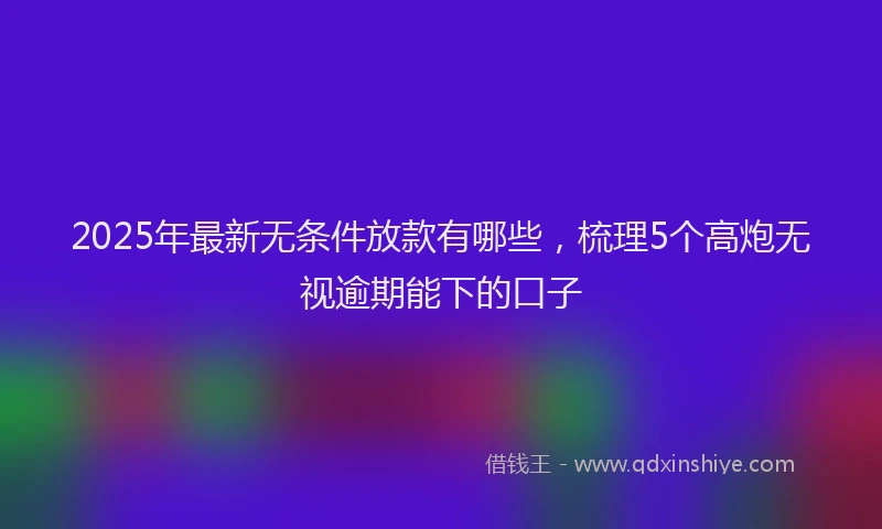 2025年最新无条件放款有哪些，梳理5个高炮无视逾期能下的口子