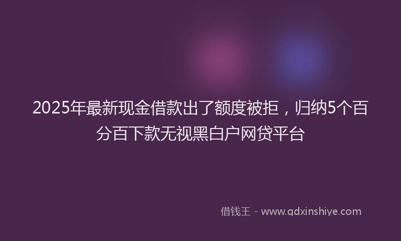 2025年最新现金借款出了额度被拒，归纳5个百分百下款无视黑白户网贷平台