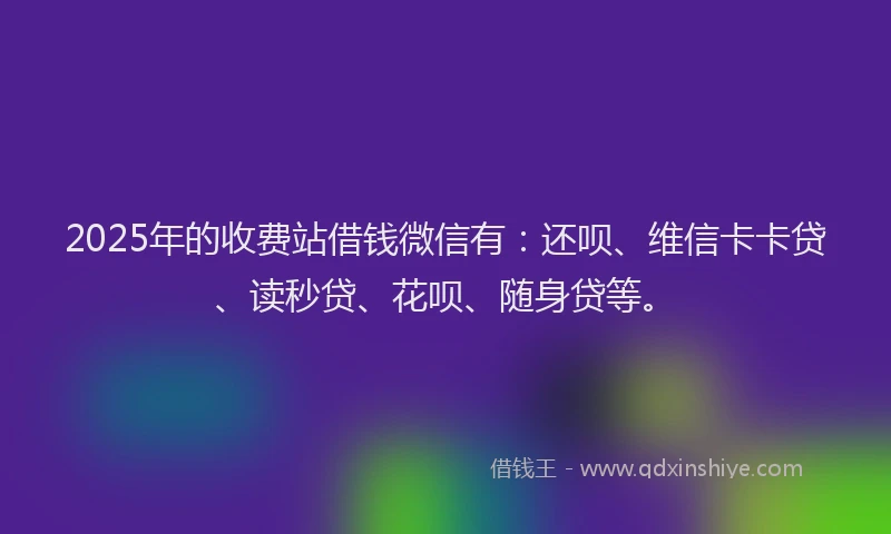 2025年的收费站借钱微信有：还呗、维信卡卡贷、读秒贷、花呗、随身贷等。