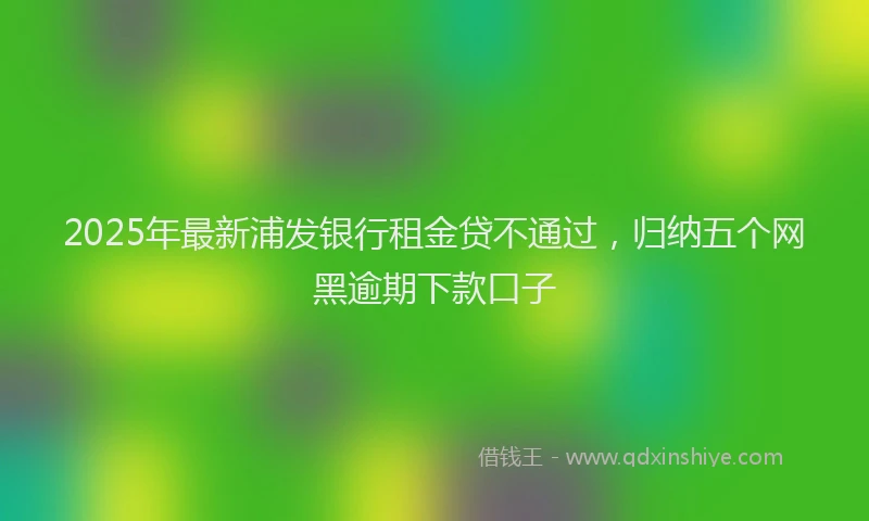 2025年最新浦发银行租金贷不通过，归纳五个网黑逾期下款口子