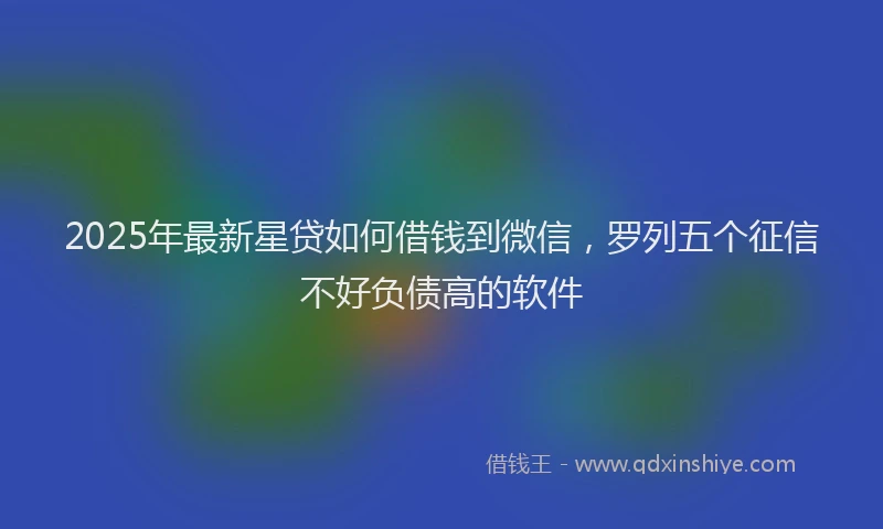 2025年最新星贷如何借钱到微信，罗列五个征信不好负债高的软件
