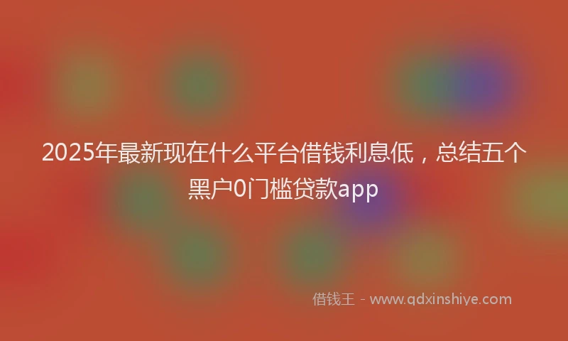2025年最新现在什么平台借钱利息低，总结五个黑户0门槛贷款app