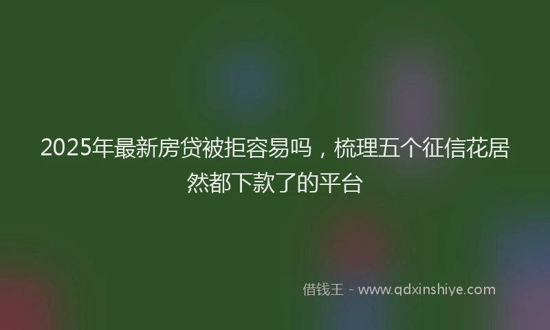 2025年最新房贷被拒容易吗，梳理五个征信花居然都下款了的平台
