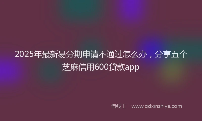 2025年最新易分期申请不通过怎么办，分享五个芝麻信用600贷款app