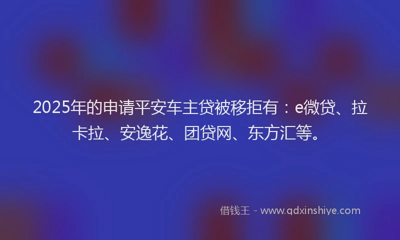 2025年的申请平安车主贷被移拒有：e微贷、拉卡拉、安逸花、团贷网、东方汇等。