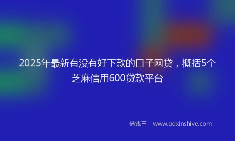 2025年最新有没有好下款的口子网贷，概括5个芝麻信用600贷款平台