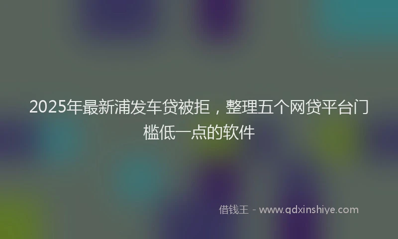 2025年最新浦发车贷被拒，整理五个网贷平台门槛低一点的软件