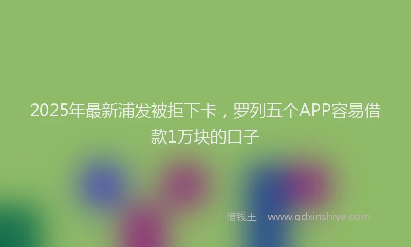 2025年最新浦发被拒下卡，罗列五个APP容易借款1万块的口子