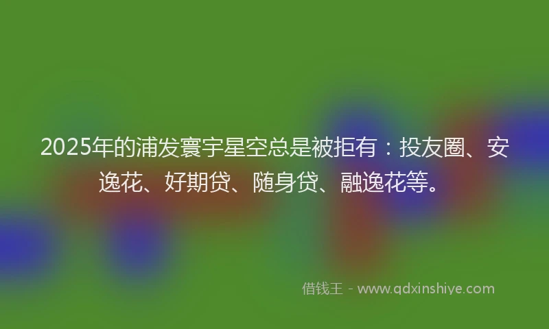 2025年的浦发寰宇星空总是被拒有：投友圈、安逸花、好期贷、随身贷、融逸花等。