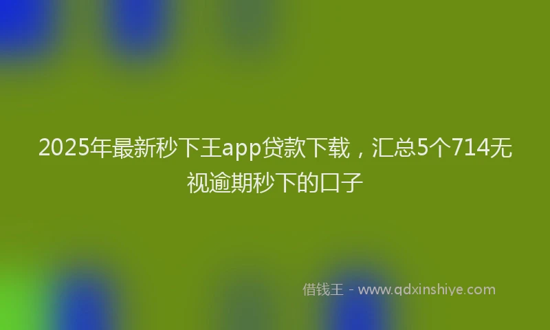 2025年最新秒下王app贷款下载，汇总5个714无视逾期秒下的口子