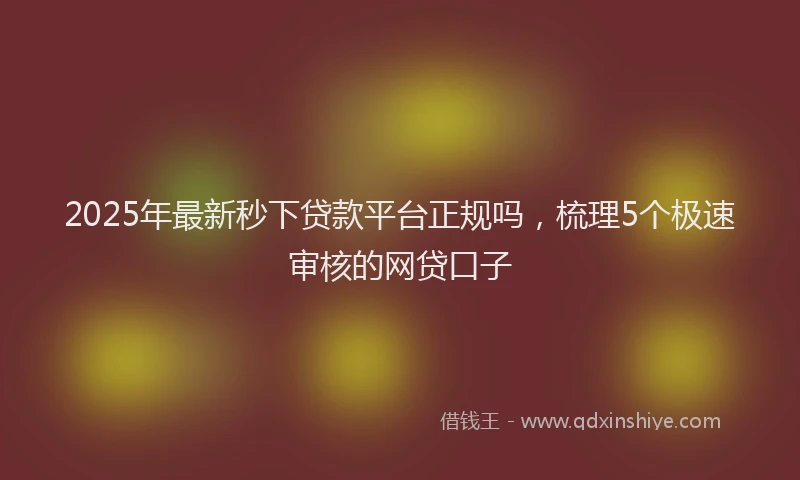 2025年最新秒下贷款平台正规吗，梳理5个极速审核的网贷口子
