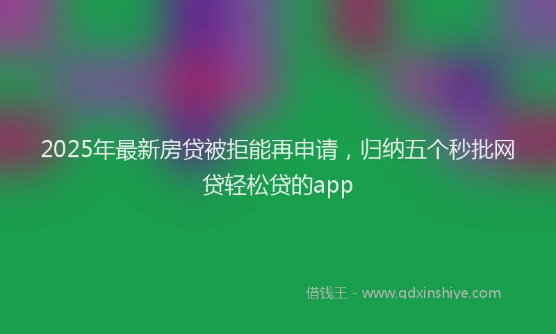 2025年最新房贷被拒能再申请，归纳五个秒批网贷轻松贷的app