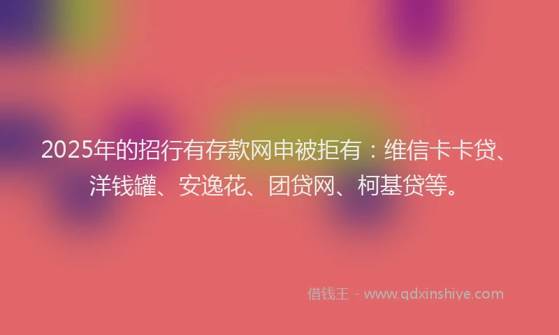 2025年的招行有存款网申被拒有：维信卡卡贷、洋钱罐、安逸花、团贷网、柯基贷等。