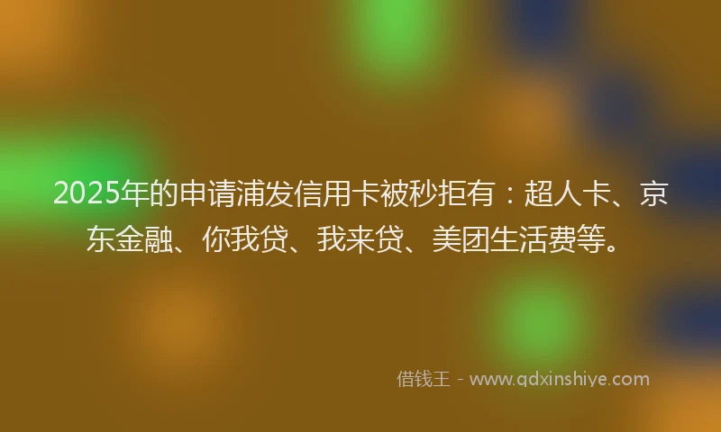 2025年的申请浦发信用卡被秒拒有：超人卡、京东金融、你我贷、我来贷、美团生活费等。