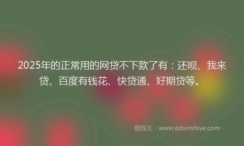 2025年的正常用的网贷不下款了有：还呗、我来贷、百度有钱花、快贷通、好期贷等。