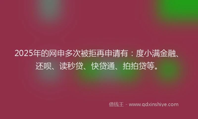 2025年的网申多次被拒再申请有：度小满金融、还呗、读秒贷、快贷通、拍拍贷等。