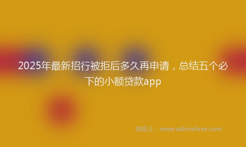 2025年最新招行被拒后多久再申请，总结五个必下的小额贷款app