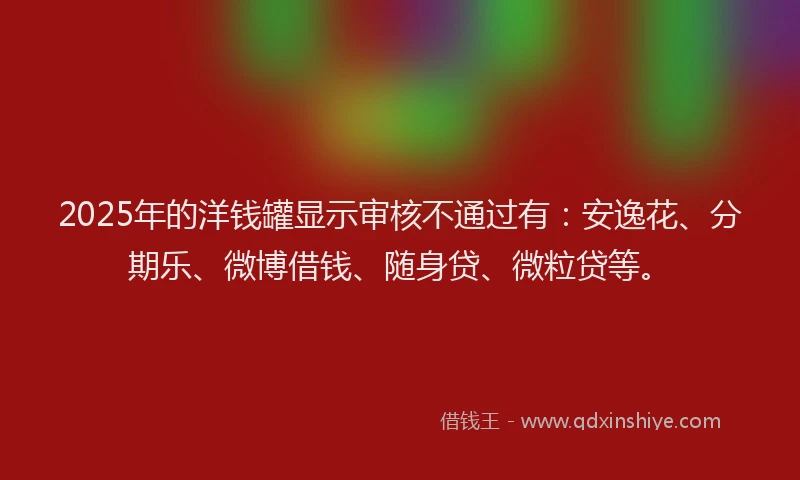 2025年的洋钱罐显示审核不通过有：安逸花、分期乐、微博借钱、随身贷、微粒贷等。