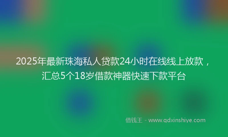 2025年最新珠海私人贷款24小时在线线上放款，汇总5个18岁借款神器快速下款平台