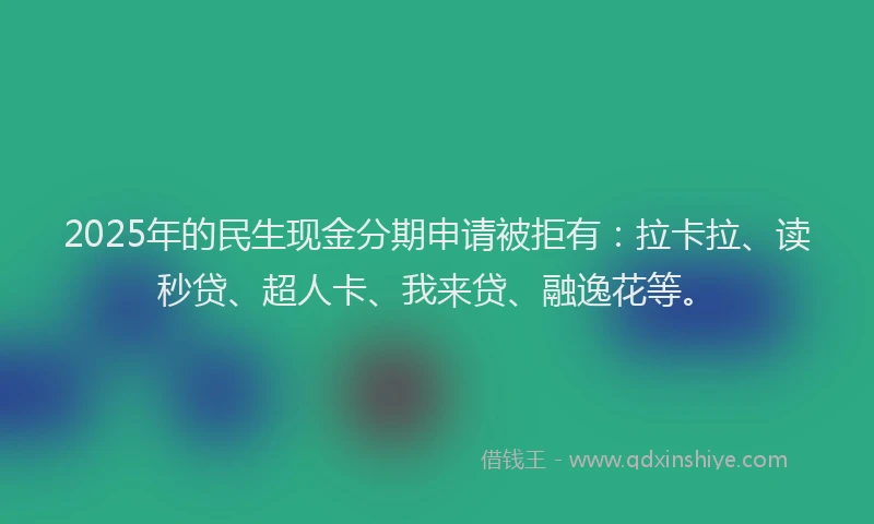 2025年的民生现金分期申请被拒有：拉卡拉、读秒贷、超人卡、我来贷、融逸花等。