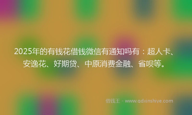 2025年的有钱花借钱微信有通知吗有：超人卡、安逸花、好期贷、中原消费金融、省呗等。