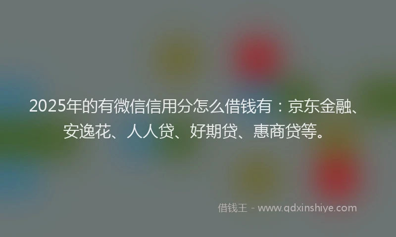 2025年的有微信信用分怎么借钱有：京东金融、安逸花、人人贷、好期贷、惠商贷等。