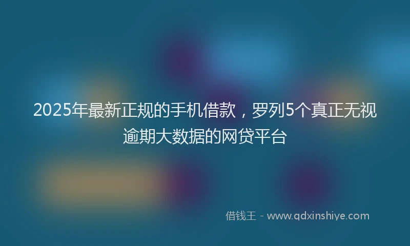 2025年最新正规的手机借款，罗列5个真正无视逾期大数据的网贷平台