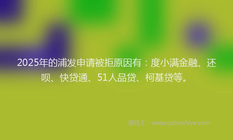 2025年的浦发申请被拒原因有：度小满金融、还呗、快贷通、51人品贷、柯基贷等。