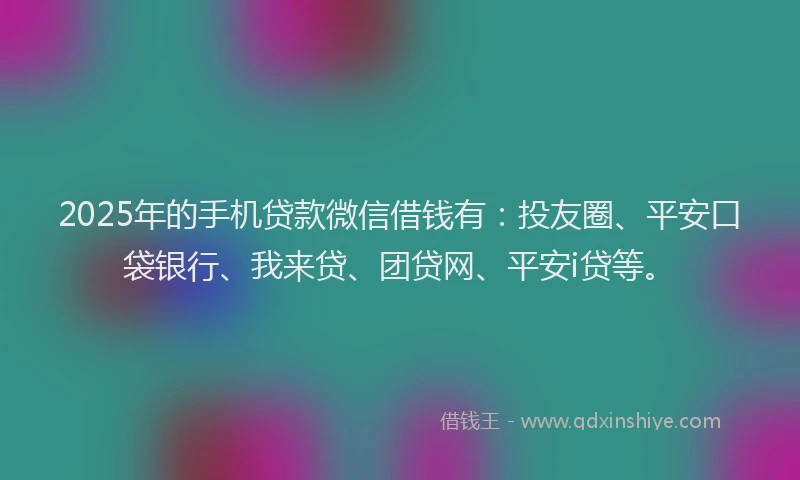 2025年的手机贷款微信借钱有：投友圈、平安口袋银行、我来贷、团贷网、平安i贷等。
