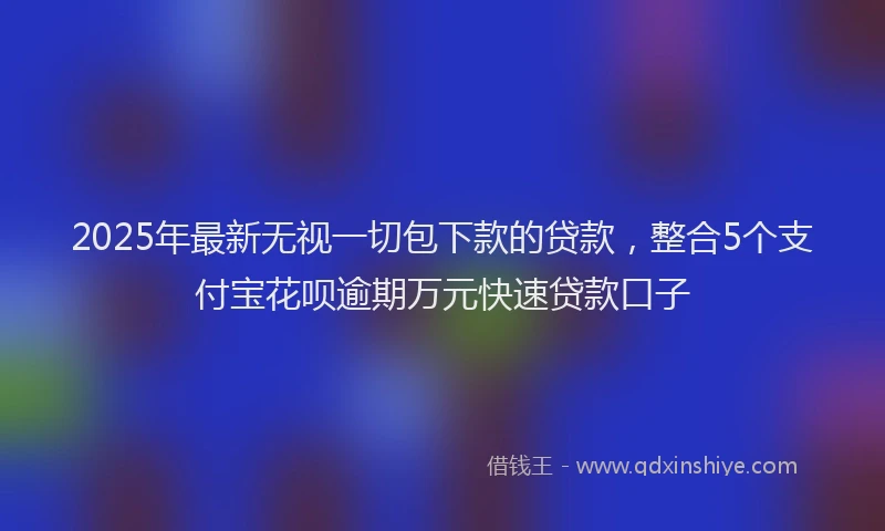 2025年最新无视一切包下款的贷款，整合5个支付宝花呗逾期万元快速贷款口子