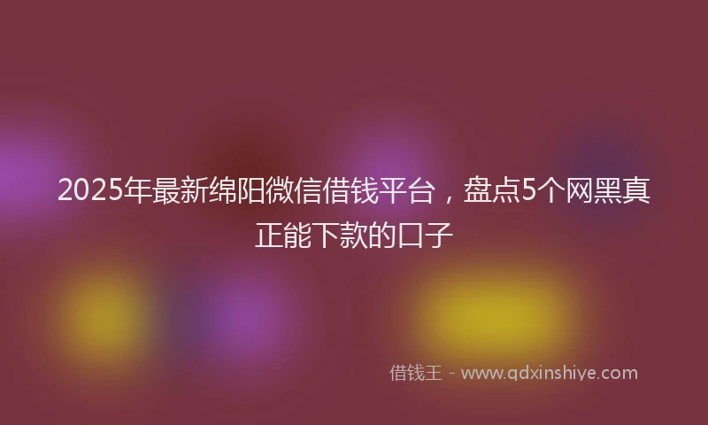 2025年最新绵阳微信借钱平台，盘点5个网黑真正能下款的口子